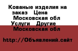 Кованые изделия на заказ › Цена ­ 100 - Московская обл. Услуги » Другие   . Московская обл.